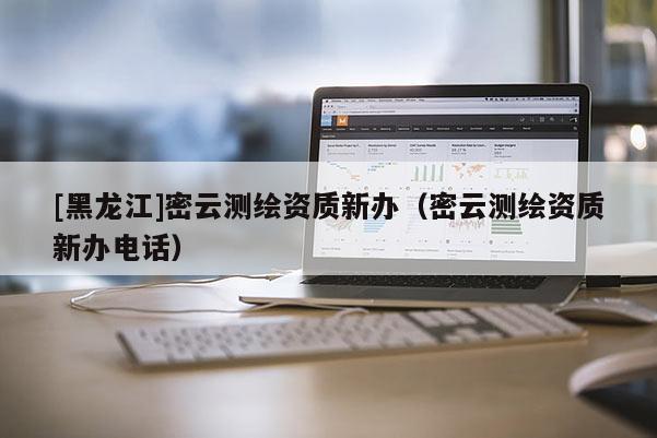 [黑龍江]密云測繪資質(zhì)新辦（密云測繪資質(zhì)新辦電話）