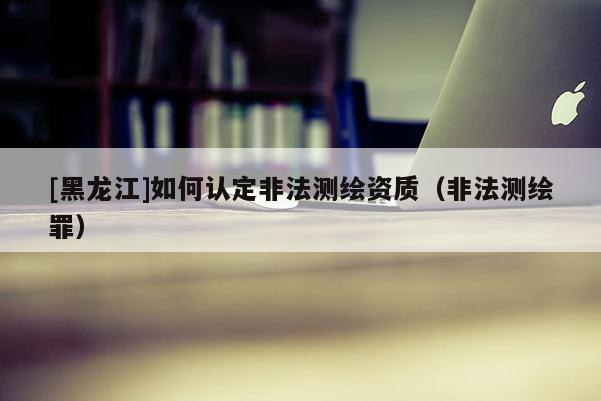 [黑龍江]如何認定非法測繪資質（非法測繪罪）