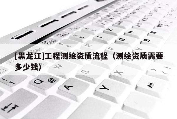 [黑龍江]工程測繪資質流程（測繪資質需要多少錢）