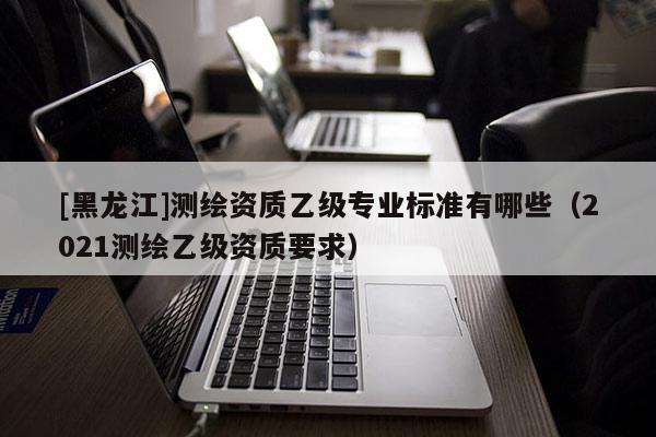 [黑龍江]測繪資質乙級專業標準有哪些（2021測繪乙級資質要求）