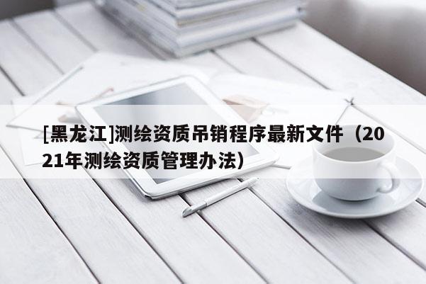 [黑龍江]測繪資質吊銷程序最新文件（2021年測繪資質管理辦法）