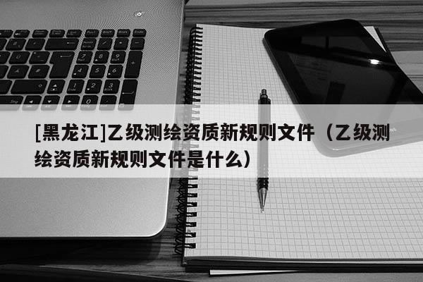[黑龍江]乙級測繪資質新規則文件（乙級測繪資質新規則文件是什么）