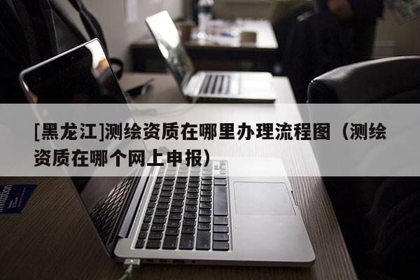 [黑龍江]測繪資質在哪里辦理流程圖（測繪資質在哪個網上申報）