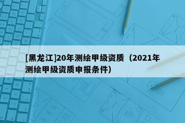 [黑龍江]20年測繪甲級資質（2021年測繪甲級資質申報條件）