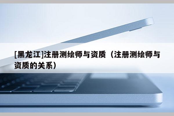 [黑龍江]注冊測繪師與資質（注冊測繪師與資質的關系）