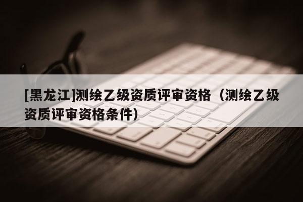 [黑龍江]測(cè)繪乙級(jí)資質(zhì)評(píng)審資格（測(cè)繪乙級(jí)資質(zhì)評(píng)審資格條件）
