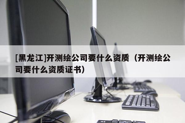 [黑龍江]開(kāi)測(cè)繪公司要什么資質(zhì)（開(kāi)測(cè)繪公司要什么資質(zhì)證書(shū)）