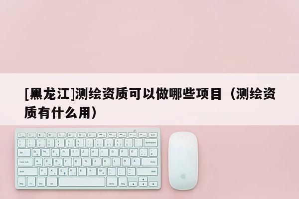 [黑龍江]測(cè)繪資質(zhì)可以做哪些項(xiàng)目（測(cè)繪資質(zhì)有什么用）