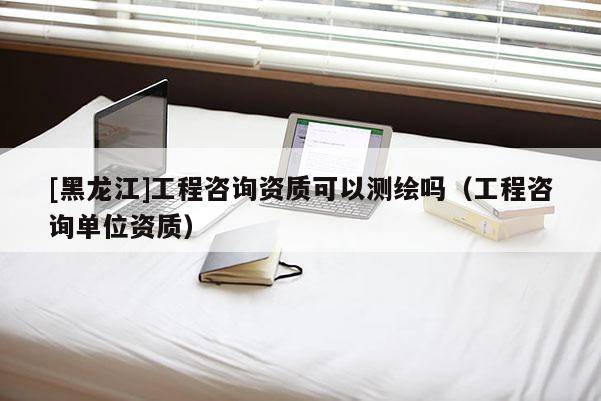 [黑龍江]工程咨詢資質可以測繪嗎（工程咨詢單位資質）