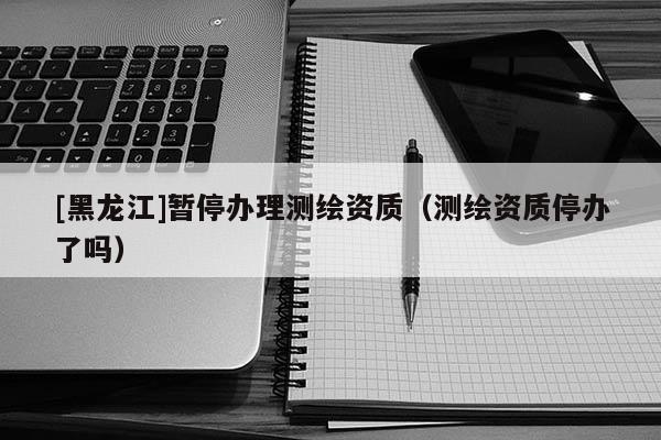 [黑龍江]暫停辦理測繪資質(zhì)（測繪資質(zhì)停辦了嗎）