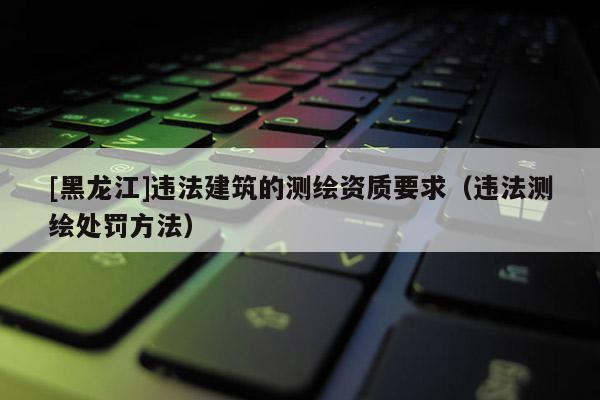 [黑龍江]違法建筑的測繪資質要求（違法測繪處罰方法）