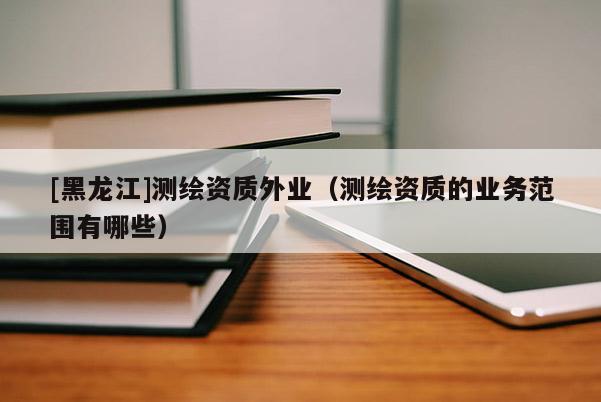 [黑龍江]測繪資質外業（測繪資質的業務范圍有哪些）