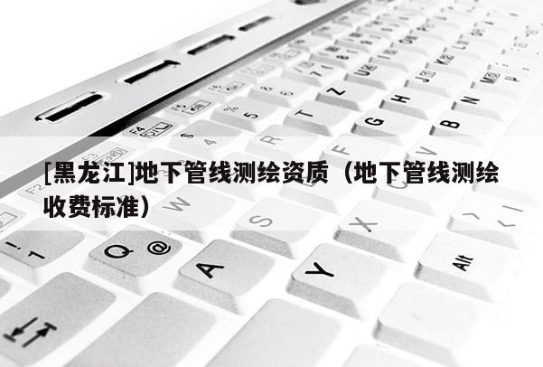 [黑龍江]地下管線測繪資質（地下管線測繪收費標準）