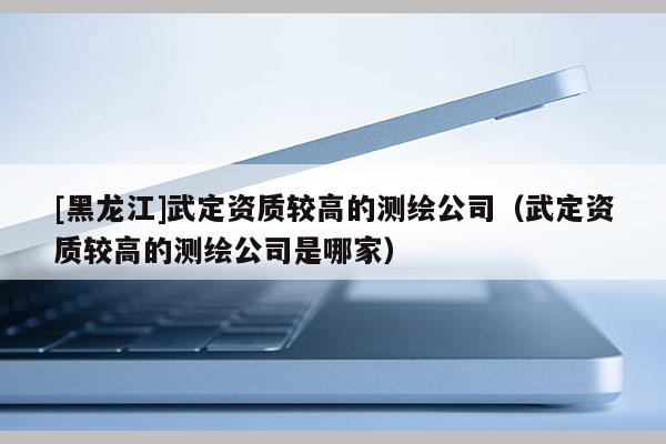 [黑龍江]武定資質較高的測繪公司（武定資質較高的測繪公司是哪家）