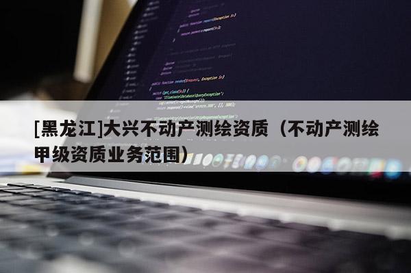 [黑龍江]大興不動產測繪資質（不動產測繪甲級資質業務范圍）