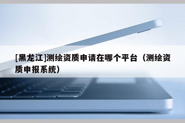 [黑龍江]測繪資質申請在哪個平臺（測繪資質申報系統）