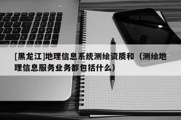 [黑龍江]地理信息系統測繪資質和（測繪地理信息服務業務都包括什么）