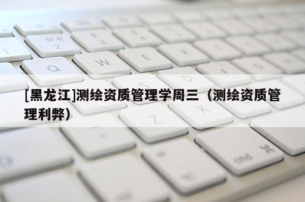 [黑龍江]測繪資質管理學周三（測繪資質管理利弊）