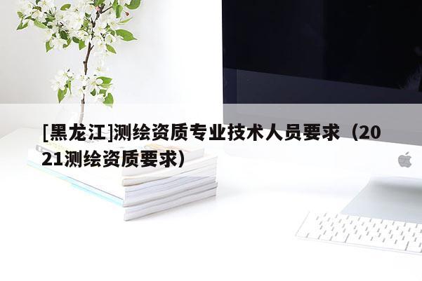 [黑龍江]測繪資質專業技術人員要求（2021測繪資質要求）