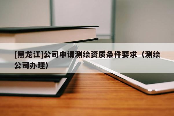 [黑龍江]公司申請測繪資質條件要求（測繪公司辦理）
