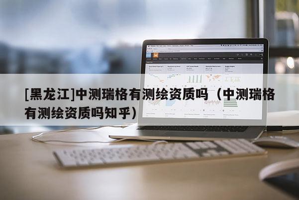 [黑龍江]中測瑞格有測繪資質嗎（中測瑞格有測繪資質嗎知乎）