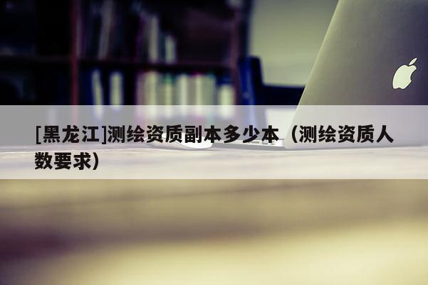 [黑龍江]測繪資質副本多少本（測繪資質人數要求）