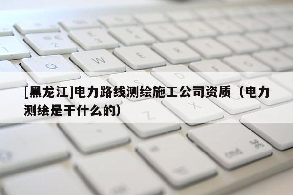 [黑龍江]電力路線測(cè)繪施工公司資質(zhì)（電力測(cè)繪是干什么的）