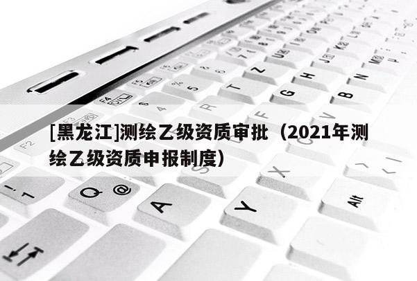 [黑龍江]測(cè)繪乙級(jí)資質(zhì)審批（2021年測(cè)繪乙級(jí)資質(zhì)申報(bào)制度）