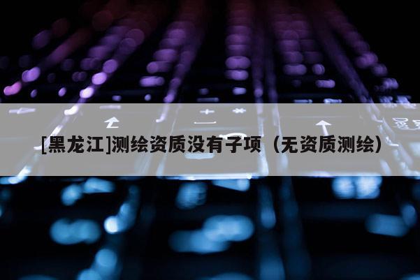 [黑龍江]測繪資質沒有子項（無資質測繪）