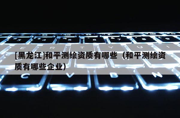 [黑龍江]和平測(cè)繪資質(zhì)有哪些（和平測(cè)繪資質(zhì)有哪些企業(yè)）