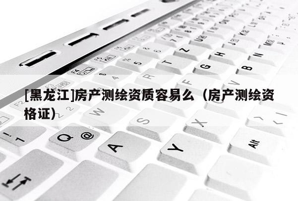 [黑龍江]房產測繪資質容易么（房產測繪資格證）