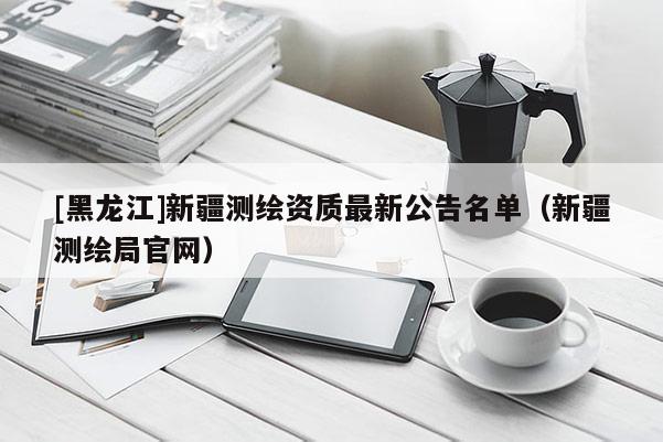 [黑龍江]新疆測繪資質最新公告名單（新疆測繪局官網）