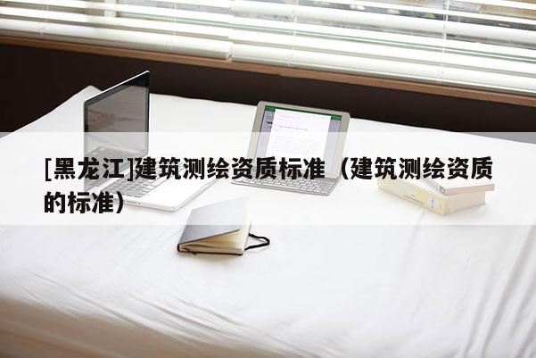 [黑龍江]建筑測繪資質(zhì)標準（建筑測繪資質(zhì)的標準）