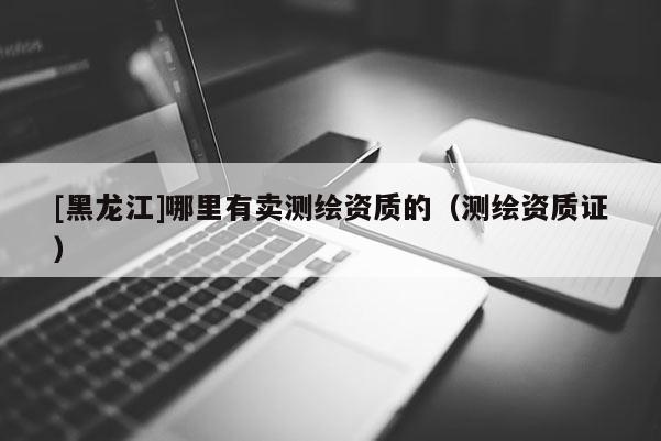 [黑龍江]哪里有賣測繪資質(zhì)的（測繪資質(zhì)證）