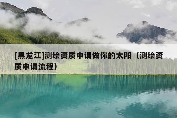 [黑龍江]測繪資質申請做你的太陽（測繪資質申請流程）