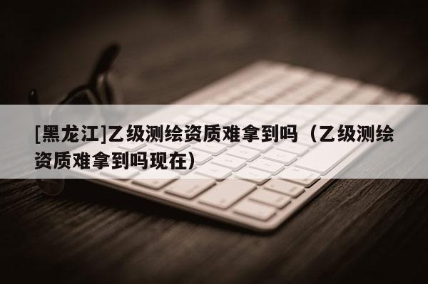 [黑龍江]乙級測繪資質難拿到嗎（乙級測繪資質難拿到嗎現在）