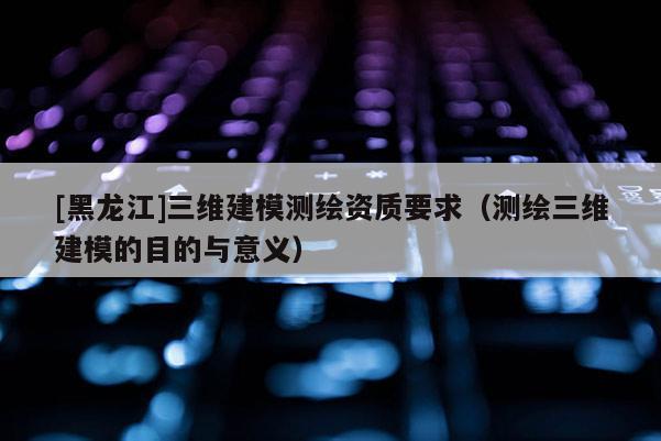 [黑龍江]三維建模測繪資質要求（測繪三維建模的目的與意義）