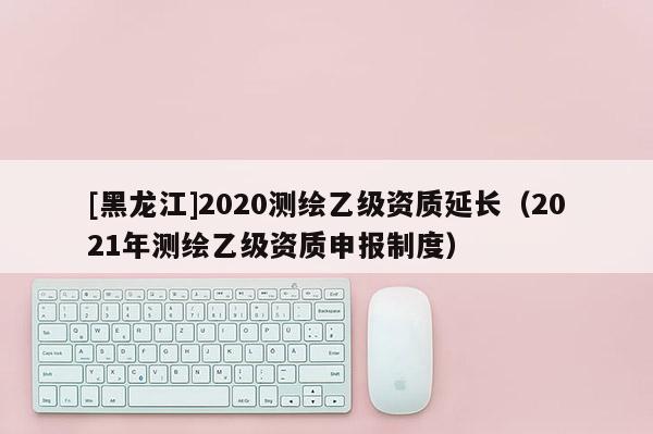 [黑龍江]2020測繪乙級資質延長（2021年測繪乙級資質申報制度）