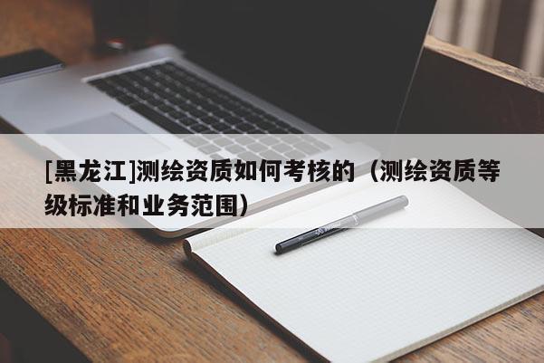 [黑龍江]測繪資質(zhì)如何考核的（測繪資質(zhì)等級標(biāo)準(zhǔn)和業(yè)務(wù)范圍）