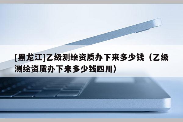 [黑龍江]乙級(jí)測(cè)繪資質(zhì)辦下來(lái)多少錢（乙級(jí)測(cè)繪資質(zhì)辦下來(lái)多少錢四川）