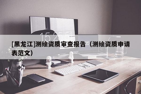 [黑龍江]測繪資質審查報告（測繪資質申請表范文）