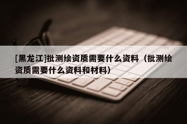 [黑龍江]批測(cè)繪資質(zhì)需要什么資料（批測(cè)繪資質(zhì)需要什么資料和材料）
