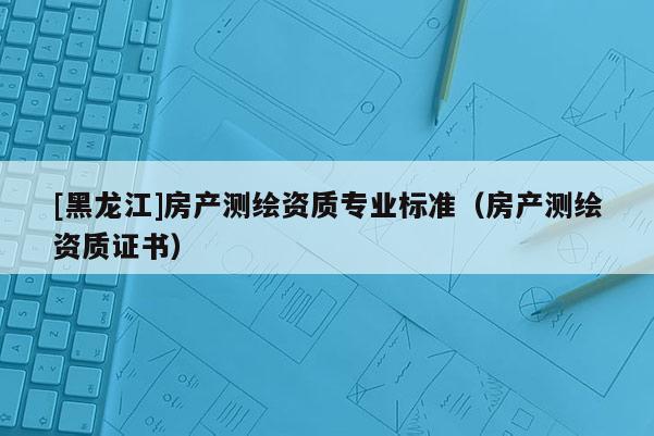 [黑龍江]房產(chǎn)測(cè)繪資質(zhì)專業(yè)標(biāo)準(zhǔn)（房產(chǎn)測(cè)繪資質(zhì)證書）