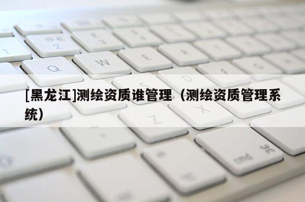 [黑龍江]測繪資質誰管理（測繪資質管理系統）