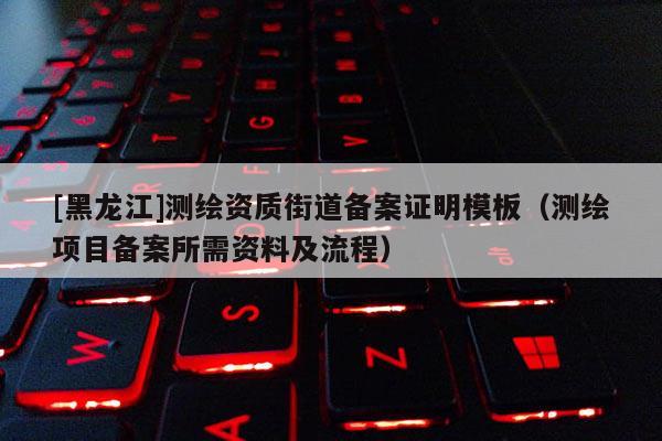 [黑龍江]測繪資質街道備案證明模板（測繪項目備案所需資料及流程）