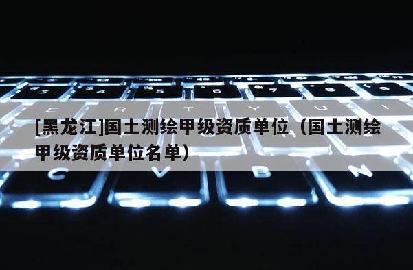 [黑龍江]國土測繪甲級資質單位（國土測繪甲級資質單位名單）