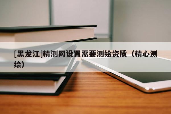 [黑龍江]精測網(wǎng)設(shè)置需要測繪資質(zhì)（精心測繪）
