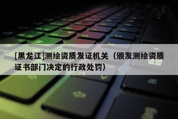 [黑龍江]測繪資質發證機關（頒發測繪資質證書部門決定的行政處罰）