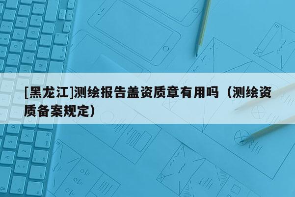 [黑龍江]測繪報告蓋資質章有用嗎（測繪資質備案規定）