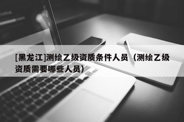 [黑龍江]測繪乙級資質條件人員（測繪乙級資質需要哪些人員）